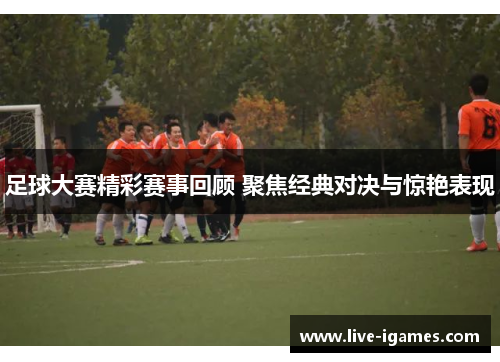 足球大赛精彩赛事回顾 聚焦经典对决与惊艳表现