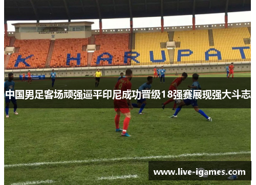 中国男足客场顽强逼平印尼成功晋级18强赛展现强大斗志
