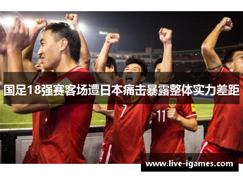 国足18强赛客场遭日本痛击暴露整体实力差距