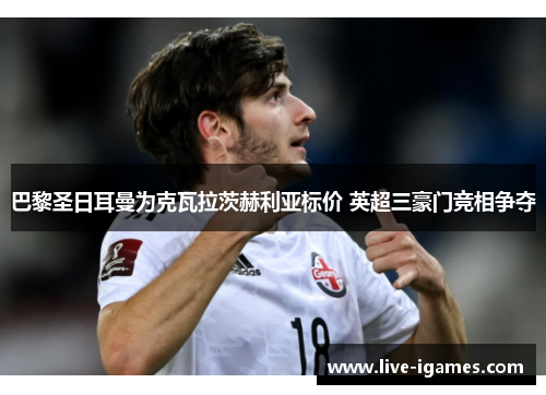 巴黎圣日耳曼为克瓦拉茨赫利亚标价 英超三豪门竞相争夺