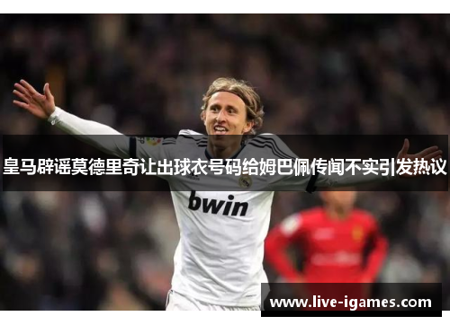 皇马辟谣莫德里奇让出球衣号码给姆巴佩传闻不实引发热议 皇马辟谣莫德里奇让出球衣号码给姆巴佩传闻不实引发热议