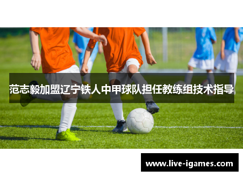范志毅加盟辽宁铁人中甲球队担任教练组技术指导 范志毅加盟辽宁铁人中甲球队担任教练组技术指导